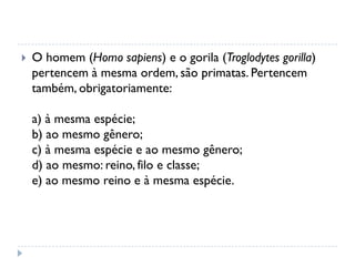  O homem (Homo sapiens) e o gorila (Troglodytes gorilla)
pertencem à mesma ordem, são primatas. Pertencem
também, obrigatoriamente:
a) à mesma espécie;
b) ao mesmo gênero;
c) à mesma espécie e ao mesmo gênero;
d) ao mesmo: reino, filo e classe;
e) ao mesmo reino e à mesma espécie.
 
