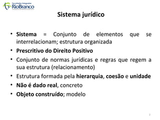 Sistema jurídico 
• Sistema = Conjunto de elementos que se 
interrelacionam; estrutura organizada 
• Prescritivo do Direito Positivo 
• Conjunto de normas jurídicas e regras que regem a 
sua estrutura (relacionamento) 
• Estrutura formada pela hierarquia, coesão e unidade 
• Não é dado real, concreto 
• Objeto construído; modelo 
2 
 