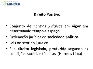 Direito Positivo 
• Conjunto de normas jurídicas em vigor em 
determinado tempo e espaço 
• Ordenação jurídica da sociedade política 
• Leis no sentido jurídico 
• É o direito legislado, produzido segundo as 
condições sociais e técnicas (Hermes Lima) 
3 
 