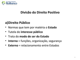 Divisão do Direito Positivo 
a)Direito Público 
• Normas que tem por matéria o Estado 
• Tutela do interesse público 
• Trata do modo de ser do Estado 
• Interno = funções, organização, segurança 
• Externo = relacionamento entre Estados 
4 
 
