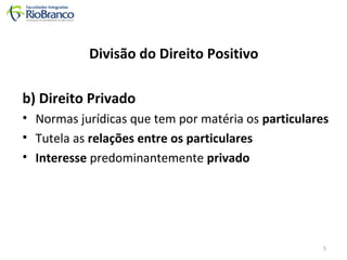 Divisão do Direito Positivo 
b) Direito Privado 
• Normas jurídicas que tem por matéria os particulares 
• Tutela as relações entre os particulares 
• Interesse predominantemente privado 
5 
 