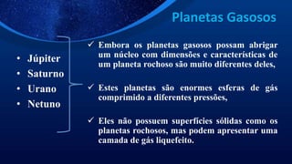Planetas Gasosos
• Júpiter
• Saturno
• Urano
• Netuno
 Embora os planetas gasosos possam abrigar
um núcleo com dimensões e características de
um planeta rochoso são muito diferentes deles,
 Estes planetas são enormes esferas de gás
comprimido a diferentes pressões,
 Eles não possuem superfícies sólidas como os
planetas rochosos, mas podem apresentar uma
camada de gás liquefeito.
 