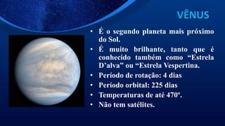 VÊNUS
• É o segundo planeta mais próximo
do Sol.
• É muito brilhante, tanto que é
conhecido também como “Estrela
D’alva” ou “Estrela Vespertina.
• Período de rotação: 4 dias
• Período orbital: 225 dias
• Temperaturas de até 470º.
• Não tem satélites.
 