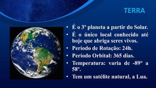 TERRA
• É o 3º planeta a partir do Solar.
• É o único local conhecido até
hoje que abriga seres vivos.
• Período de Rotação: 24h.
• Período Orbital: 365 dias.
• Temperatura: varia de -89° a
58º.
• Tem um satélite natural, a Lua.
 