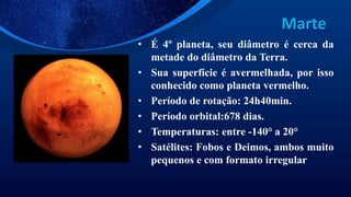 Marte
• É 4º planeta, seu diâmetro é cerca da
metade do diâmetro da Terra.
• Sua superfície é avermelhada, por isso
conhecido como planeta vermelho.
• Período de rotação: 24h40min.
• Período orbital:678 dias.
• Temperaturas: entre -140° a 20°
• Satélites: Fobos e Deimos, ambos muito
pequenos e com formato irregular
 