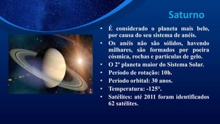Saturno
• É considerado o planeta mais belo,
por causa do seu sistema de anéis.
• Os anéis não são sólidos, havendo
milhares, são formados por poeira
cósmica, rochas e partículas de gelo.
• O 2º planeta maior do Sistema Solar.
• Período de rotação: 10h.
• Período orbital: 30 anos.
• Temperatura: -125°.
• Satélites: até 2011 foram identificados
62 satélites.
 