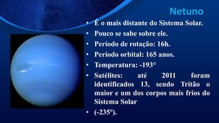 Netuno
• É o mais distante do Sistema Solar.
• Pouco se sabe sobre ele.
• Período de rotação: 16h.
• Período orbital: 165 anos.
• Temperatura: -193°
• Satélites: até 2011 foram
identificados 13, sendo Tritão o
maior e um dos corpos mais frios do
Sistema Solar
• (-235º).
 