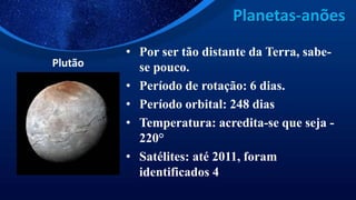 Planetas-anões
Plutão
• Por ser tão distante da Terra, sabe-
se pouco.
• Período de rotação: 6 dias.
• Período orbital: 248 dias
• Temperatura: acredita-se que seja -
220°
• Satélites: até 2011, foram
identificados 4
 