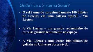 Onde fica o Sistema Solar?
• O sol é uma de aproximadamente 100 bilhões
de estrelas, em uma galáxia espiral – Via
Láctea.
• A Via Láctea – um grande redemoinho de
estrelas girando lentamente no espaço.
• A Via Láctea é uma entre 100 bilhões de
galáxia no Universo observável.
 