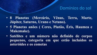 Domínios do sol
• 8 Planetas (Mercúrio, Vênus, Terra, Marte,
Júpiter, Saturno, Urano e Netuno).
• 5 Planetas anões ( Ceres, Plutão, Éris, Haumea e
Makemake).
• Satélites e um número não definido de corpos
pequenos, categoria em que estão incluídos os
asteróides e os cometas
 