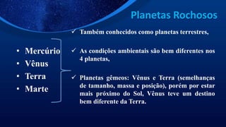 Planetas Rochosos
• Mercúrio
• Vênus
• Terra
• Marte
 Também conhecidos como planetas terrestres,
 As condições ambientais são bem diferentes nos
4 planetas,
 Planetas gêmeos: Vênus e Terra (semelhanças
de tamanho, massa e posição), porém por estar
mais próximo do Sol, Vênus teve um destino
bem diferente da Terra.
 