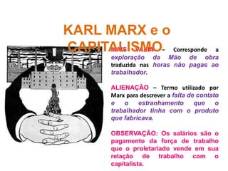 MAIS VALIA – Corresponde a
exploração da Mão de obra
traduzida nas horas não pagas ao
trabalhador.
ALIENAÇÃO – Termo utilizado por
Marx para descrever a falta de contato
e o estranhamento que o
trabalhador tinha com o produto
que fabricava.
OBSERVAÇÃO: Os salários são o
pagamento da força de trabalho
que o proletariado vende em sua
relação de trabalho com o
capitalista.
KARL MARX e o
CAPITALISMO
 