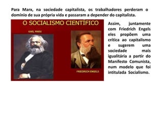 Para Marx, na sociedade capitalista, os trabalhadores perderam o
domínio de sua própria vida e passaram a depender do capitalista.
Assim, juntamente
com Friedrich Engels
eles propõem uma
crítica ao capitalismo
e sugerem uma
sociedade mais
igualitária a partir do
Manifesto Comunista,
num modelo que foi
intitulada Socialismo.
 