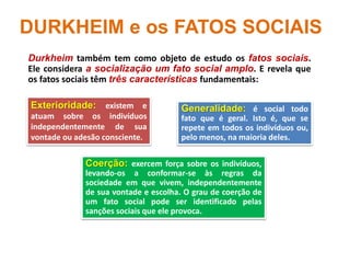 DURKHEIM e os FATOS SOCIAIS
Durkheim também tem como objeto de estudo os fatos sociais.
Ele considera a socialização um fato social amplo. E revela que
os fatos sociais têm três características fundamentais:
Coerção: exercem força sobre os indivíduos,
levando-os a conformar-se às regras da
sociedade em que vivem, independentemente
de sua vontade e escolha. O grau de coerção de
um fato social pode ser identificado pelas
sanções sociais que ele provoca.
Exterioridade: existem e
atuam sobre os indivíduos
independentemente de sua
vontade ou adesão consciente.
Generalidade: é social todo
fato que é geral. Isto é, que se
repete em todos os indivíduos ou,
pelo menos, na maioria deles.
 
