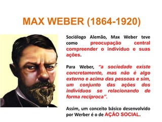 MAX WEBER (1864-1920)
Sociólogo Alemão, Max Weber teve
como preocupação central
compreender o indivíduo e suas
ações.
Para Weber, “a sociedade existe
concretamente, mas não é algo
externo e acima das pessoas e sim,
um conjunto das ações dos
indivíduos se relacionando de
forma recíproca”.
Assim, um conceito básico desenvolvido
por Werber é o de AÇÃO SOCIAL.
 