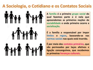 A família é o primeiro grupo social do
qual fazemos parte e é nela que
apreendemos as primeiras noções de
sociabilidade e onde primeiro ocorre a
socialização.
É a família a responsável por impor
limites e regras, baseando-se nas
normas sociais nas quais está inserida.
É por meio dos contatos primários, que
são permeados por laços afetivos e
ligação consanguínea, que recebemos
as primeiras heranças culturais.
A Sociologia, o Cotidiano e os Contatos Sociais
 