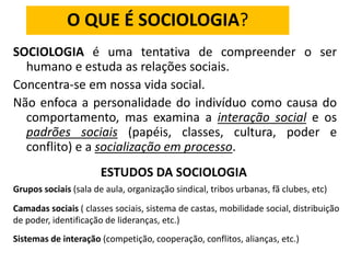 O QUE É SOCIOLOGIA?
SOCIOLOGIA é uma tentativa de compreender o ser
humano e estuda as relações sociais.
Concentra-se em nossa vida social.
Não enfoca a personalidade do indivíduo como causa do
comportamento, mas examina a interação social e os
padrões sociais (papéis, classes, cultura, poder e
conflito) e a socialização em processo.
ESTUDOS DA SOCIOLOGIA
Grupos sociais (sala de aula, organização sindical, tribos urbanas, fã clubes, etc)
Camadas sociais ( classes sociais, sistema de castas, mobilidade social, distribuição
de poder, identificação de lideranças, etc.)
Sistemas de interação (competição, cooperação, conflitos, alianças, etc.)
 