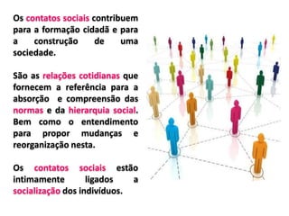 Os contatos sociais contribuem
para a formação cidadã e para
a construção de uma
sociedade.
São as relações cotidianas que
fornecem a referência para a
absorção e compreensão das
normas e da hierarquia social.
Bem como o entendimento
para propor mudanças e
reorganização nesta.
Os contatos sociais estão
intimamente ligados a
socialização dos indivíduos.
 