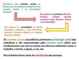 Entende-se por contatos sociais as
formas que os indivíduos estabelecem as
relações sociais e as associações
humanas.
Eles podem ser primários (família,
vizinhos, amigos) quando
envolvem laços, pessoais, diretos
e de afetividade.
Eles podem ser secundários se forem
calculados, racionais e sem influências
emotivas. Quando alguém vai comprar
pão, por exemplo.
Os contatos sociais secundários promovem a interação social dos
indivíduos e são representados pelo convívio social diário que
estabelecemos uns com os outros nos diversos ambientes como: o
trabalho, a escola, a igreja, a rua, etc.
Eles também fazem parte da socialização das pessoas.
 