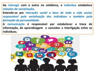 Ao interagir com o outro no cotidiano, o indivíduo estabelece
relações de socialização.
Entende-se por interação social a base de toda a vida social,
responsável pela socialização dos indivíduos e também pela
formação da personalidade.
A comunicação é responsável por estabelecer a troca de
informação, de aprendizagem e conceber a interligação entre os
indivíduos.
 