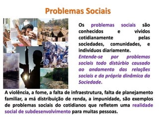 Problemas Sociais
Os problemas sociais são
conhecidos e vividos
cotidianamente pelas
sociedades, comunidades, e
indivíduos diariamente.
Entende-se por problemas
sociais todo distúrbio causado
ao andamento das relações
sociais e da própria dinâmica da
Sociedade.
A violência, a fome, a falta de infraestrutura, falta de planejamento
familiar, a má distribuição de renda, a impunidade, são exemplos
de problemas sociais do cotidianos que refletem uma realidade
social de subdesenvolvimento para muitas pessoas.
 
