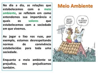 Meio AmbienteNo dia a dia, as relações que
estabelecemos com o meio
ambiente, se refletem em como
entendemos sua importância e
quais os valores que
estabelecemos com a sociedade
em que vivemos.
Ao jogar o lixo nas ruas, por
exemplo, estamos desrespeitando
normas de convivência
estabelecidas para toda uma
sociedade.
Enquanto o meio ambiente se
prejudica, nos prejudicamos
também.
 