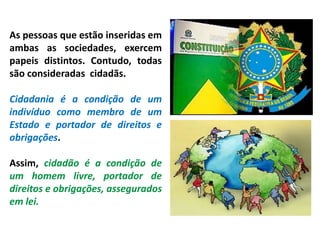 As pessoas que estão inseridas em
ambas as sociedades, exercem
papeis distintos. Contudo, todas
são consideradas cidadãs.
Cidadania é a condição de um
indivíduo como membro de um
Estado e portador de direitos e
obrigações.
Assim, cidadão é a condição de
um homem livre, portador de
direitos e obrigações, assegurados
em lei.
 