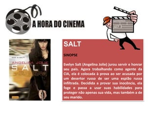 SALT
SINOPSE
Evelyn Salt (Angelina Jolie) jurou servir e honrar
seu país. Agora trabalhando como agente da
CIA, ela é colocada à prova ao ser acusada por
um desertor russo de ser uma espião russa
infiltrada. Decidida a provar sua inocência, ela
foge e passa a usar suas habilidades para
proteger não apenas sua vida, mas também a de
seu marido.
 