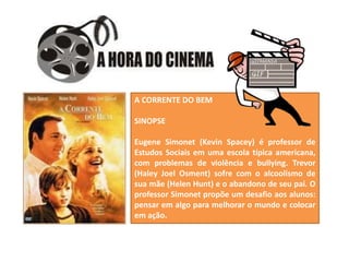 Fonte/texto:http://www.mundoeducacao.com/sociologia/contatos-sociais.htm
A CORRENTE DO BEM
SINOPSE
Eugene Simonet (Kevin Spacey) é professor de
Estudos Sociais em uma escola típica americana,
com problemas de violência e bullying. Trevor
(Haley Joel Osment) sofre com o alcoolismo de
sua mãe (Helen Hunt) e o abandono de seu pai. O
professor Simonet propõe um desafio aos alunos:
pensar em algo para melhorar o mundo e colocar
em ação.
 