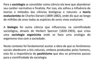 Para a sociologia se consolidar como ciência ela teve que abandonar
seu caráter normativo e finalista. Por isso, ela sofreu a influência de
teorias e métodos das ciências biológicas e naturais: a teoria
evolucionista de Charles Darwin (1809-1882), onde diz que ao longo
de milhões de anos todas as espécies de seres vivos evoluíram.
A biologia foi outra ciência que influenciou na cientificidade
sociológica, através de Herbert Spencer (1820-1903), que criou
uma sociologia organicista onde se fazia uma analogia do
organismo vivo com a sociedade.
Neste contexto foi fundamental aceitar a ideia de que os fenômenos
sociais obedecem a leis naturais, embora produzidas pelos homens,
esta foi a importância do positivismo que deu os primeiros passos
para a cientificidade da sociologia.
 
