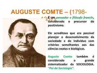 AUGUSTE COMTE – (1798-
1857)É um pensador e filósofo francês,
considerado o precursor do
positivismo.
Ele acreditava que era possível
planejar o desenvolvimento da
sociedade e do indivíduo com
critérios semelhantes aos das
ciências exatas e biológicas.
Auguste Comte também é
considerado o grande
sistematizador da SOCIOLOGIA.
“Pai da Sociologia”.
 