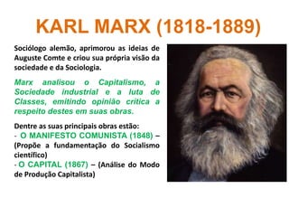 KARL MARX (1818-1889)
Sociólogo alemão, aprimorou as ideias de
Auguste Comte e criou sua própria visão da
sociedade e da Sociologia.
Marx analisou o Capitalismo, a
Sociedade industrial e a luta de
Classes, emitindo opinião crítica a
respeito destes em suas obras.
Dentre as suas principais obras estão:
- O MANIFESTO COMUNISTA (1848) –
(Propõe a fundamentação do Socialismo
científico)
- O CAPITAL (1867) – (Análise do Modo
de Produção Capitalista)
 