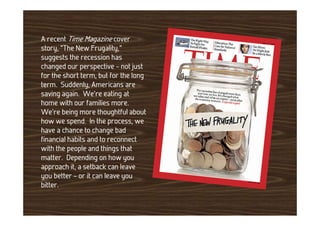 A recent Time Magazine cover
story, “The New Frugality,”
suggests the recession has
changed our perspective – not just
for the short term, but for the long
term. Suddenly, Americans are
saving again. We’re eating at
home with our families more.
We’re being more thoughtful about
how we spend. In the process, we
have a chance to change bad
financial habits and to reconnect
with the people and things that
matter. Depending on how you
approach it, a setback can leave
you better – or it can leave you
bitter.
 
