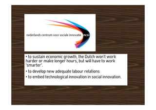 • to sustain economic growth, the Dutch won’t work
harder or make longer hours, but will have to work
‘smarter’.
• to develop new adequate labour relations
• to embed technological innovation in social innovation.
 