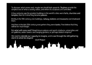 To discover what comes next, maybe we should look upwards. Skylines provide the
simplest test of what a society values, and where its surpluses are controlled.
A few centuries ago the greatest buildings in the world's cities were forts, churches and
temples;
temples then for a time they became palaces
                                      palaces.
Briefly in the 19th century civic buildings, railway stations and museums overshadowed
them.
And then in the late 20th century everywhere they were banks Few believe that they
                                                       banks.
will be for much longer.
But what will come next? Great leisure palaces and sports stadiums; universities and
art galleries; water towers and hanging gardens; or perhaps biotech empires?
We need to rekindle our capacity to imagine and to see through the still-gathering
                                    imagine,                       still-
                   beyond.
storm to what lies beyond
                              Geoff Mulgan
 