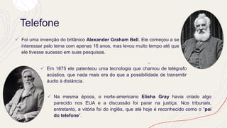 Telefone
✓ Foi uma invenção do britânico Alexander Graham Bell. Ele começou a se
interessar pelo tema com apenas 16 anos, mas levou muito tempo até que
ele tivesse sucesso em suas pesquisas.
✓ Em 1875 ele patenteou uma tecnologia que chamou de telégrafo
acústico, que nada mais era do que a possibilidade de transmitir
áudio à distância.
✓ Na mesma época, o norte-americano Elisha Gray havia criado algo
parecido nos EUA e a discussão foi parar na justiça. Nos tribunais,
entretanto, a vitória foi do inglês, que até hoje é reconhecido como o “pai
do telefone”.
 
