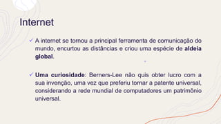 Internet
✓ A internet se tornou a principal ferramenta de comunicação do
mundo, encurtou as distâncias e criou uma espécie de aldeia
global.
✓ Uma curiosidade: Berners-Lee não quis obter lucro com a
sua invenção, uma vez que preferiu tornar a patente universal,
considerando a rede mundial de computadores um patrimônio
universal.
 
