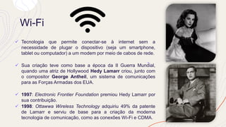 Wi-Fi
✓ Tecnologia que permite conectar-se à internet sem a
necessidade de plugar o dispositivo (seja um smartphone,
tablet ou computador) a um modem por meio de cabos de rede.
✓ Sua criação teve como base a época da II Guerra Mundial,
quando uma atriz de Hollywood Hedy Lamarr criou, junto com
o compositor George Antheil, um sistema de comunicações
para as Forças Armadas dos EUA.
✓ 1997: Electronic Frontier Foundation premiou Hedy Lamarr por
sua contribuição.
✓ 1998: Ottawwa Wireless Technology adquiriu 49% da patente
de Lamarr e serviu de base para a criação da moderna
tecnologia de comunicação, como as conexões Wi-Fi e CDMA.
 
