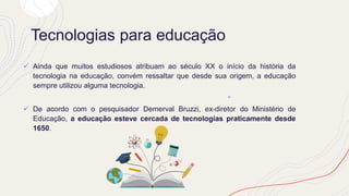 Tecnologias para educação
✓ Ainda que muitos estudiosos atribuam ao século XX o início da história da
tecnologia na educação, convém ressaltar que desde sua origem, a educação
sempre utilizou alguma tecnologia.
✓ De acordo com o pesquisador Demerval Bruzzi, ex-diretor do Ministério de
Educação, a educação esteve cercada de tecnologias praticamente desde
1650.
 