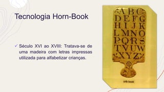 Tecnologia Horn-Book
✓ Século XVI ao XVIII: Tratava-se de
uma madeira com letras impressas
utilizada para alfabetizar crianças.
 