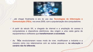 ✓ ...até chegar finalmente à era do uso das Tecnologias da Informação e
Comunicação (TICs), nos anos 2000, com a popularização dos computadores.
✓ A partir do século XX, a chegada da internet e a ampliação do acesso à
computadores e dispositivos eletrônicos, deu origem a uma vasta gama de
equipamentos e softwares que transformaram a sociedade.
✓ As TICs revolucionaram nosso modo de viver, modificaram a indústria e a
maneira como nos relacionamos com as outras pessoas e, na educação o
cenário não foi diferente.
 