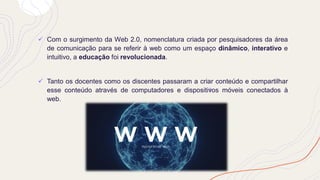 ✓ Com o surgimento da Web 2.0, nomenclatura criada por pesquisadores da área
de comunicação para se referir à web como um espaço dinâmico, interativo e
intuitivo, a educação foi revolucionada.
✓ Tanto os docentes como os discentes passaram a criar conteúdo e compartilhar
esse conteúdo através de computadores e dispositivos móveis conectados à
web.
 