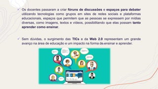 ✓ Os docentes passaram a criar fóruns de discussões e espaços para debater
utilizando tecnologias como grupos em sites de redes sociais e plataformas
educacionais, espaços que permitem que as pessoas se expressem por mídias
diversas, como imagens, textos e vídeos, possibilitando que elas possam tanto
aprender como ensinar.
✓ Sem dúvidas, o surgimento das TICs e da Web 2.0 representam um grande
avanço na área de educação e um impacto na forma de ensinar e aprender.
 