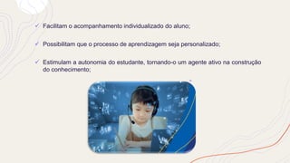 ✓ Facilitam o acompanhamento individualizado do aluno;
✓ Possibilitam que o processo de aprendizagem seja personalizado;
✓ Estimulam a autonomia do estudante, tornando-o um agente ativo na construção
do conhecimento;
 