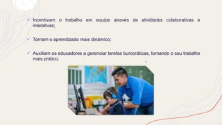 ✓ Incentivam o trabalho em equipe através de atividades colaborativas e
interativas;
✓ Tornam o aprendizado mais dinâmico;
✓ Auxiliam os educadores a gerenciar tarefas burocráticas, tornando o seu trabalho
mais prático.
 