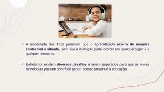 ✓ A mobilidade das TICs permitem que o aprendizado ocorra de maneira
contextual e situada, visto que a instrução pode ocorrer em qualquer lugar e a
qualquer momento.
✓ Entretanto, existem diversos desafios a serem superados para que as novas
tecnologias possam contribuir para o acesso universal à educação.
 
