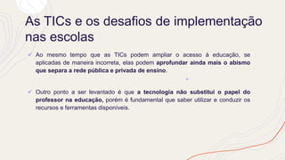 As TICs e os desafios de implementação
nas escolas
✓ Ao mesmo tempo que as TICs podem ampliar o acesso à educação, se
aplicadas de maneira incorreta, elas podem aprofundar ainda mais o abismo
que separa a rede pública e privada de ensino.
✓ Outro ponto a ser levantado é que a tecnologia não substitui o papel do
professor na educação, porém é fundamental que saber utilizar e conduzir os
recursos e ferramentas disponíveis.
 