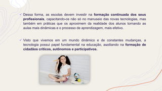 ✓ Dessa forma, as escolas devem investir na formação continuada dos seus
profissionais, capacitando-os não só no manuseio das novas tecnologias, mas
também em práticas que os aproximem da realidade dos alunos tornando as
aulas mais dinâmicas e o processo de aprendizagem, mais efetivo.
✓ Visto que vivemos em um mundo dinâmico e de constantes mudanças, a
tecnologia possui papel fundamental na educação, auxiliando na formação de
cidadãos críticos, autônomos e participativos.
 