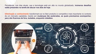 Percebe-se, nos dias atuais, que a tecnologia está em alta no mundo globalizado, inúmeros desafios
estão presentes na tarefa de educar nos dias de hoje.
Informação e conhecimento transformam-se no fator produtivo e competitivo mais importante no contexto
de um mercado capitalista, trazido por mudanças tão aceleradas, as quais precisamos acompanhar,
para não ficarmos de fora, isolados, enquanto cidadãos.
 