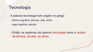 A palavra tecnologia tem origem no grego:
+tekhne significa: técnica, arte, ofício;
+logia significa: estudo.
+Então na essência da palavra tecnologia seria o estudo
da técnica, da arte, do ofício.
Tecnologia
 